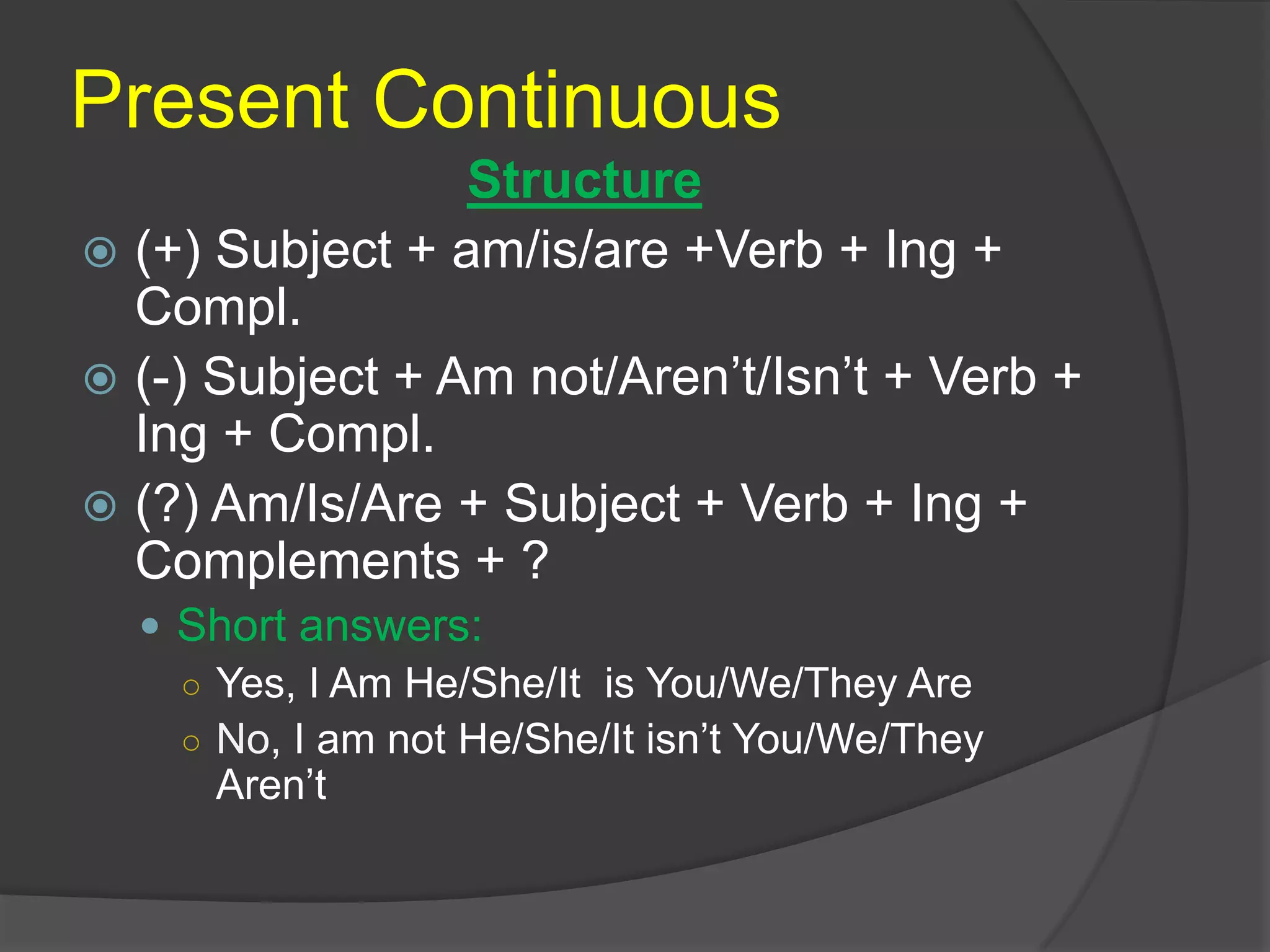 Present Continuous
Structure
 (+) Subject + am/is/are +Verb + Ing +
Compl.
 (-) Subject + Am not/Aren’t/Isn’t + Verb +
Ing + Compl.
 (?) Am/Is/Are + Subject + Verb + Ing +
Complements + ?
 Short answers:
○ Yes, I Am He/She/It is You/We/They Are
○ No, I am not He/She/It isn’t You/We/They
Aren’t
 