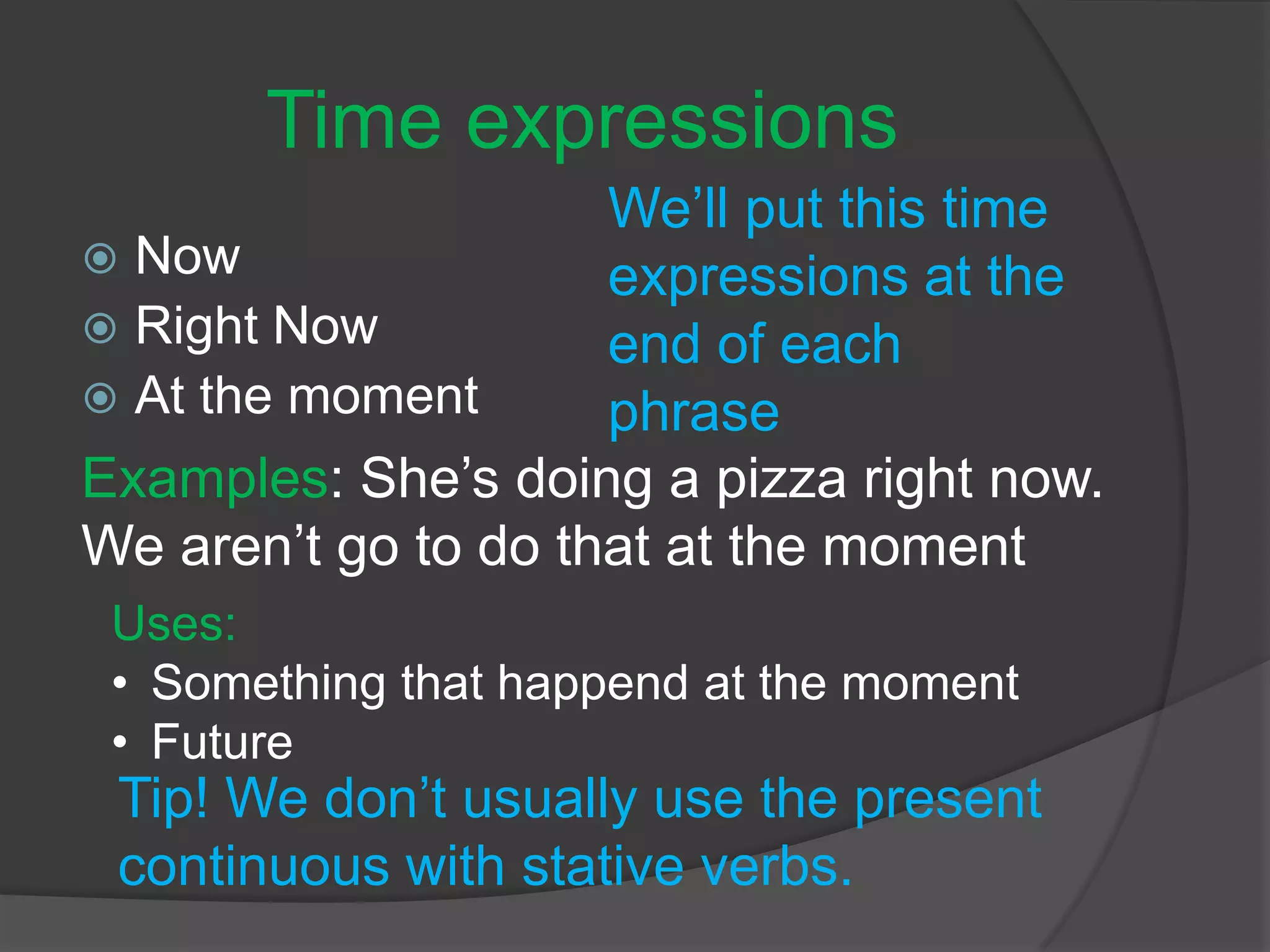 Time expressions
 Now
 Right Now
 At the moment
We’ll put this time
expressions at the
end of each
phrase
Examples: She’s doing a pizza right now.
We aren’t go to do that at the moment
Tip! We don’t usually use the present
continuous with stative verbs.
Uses:
• Something that happend at the moment
• Future
 