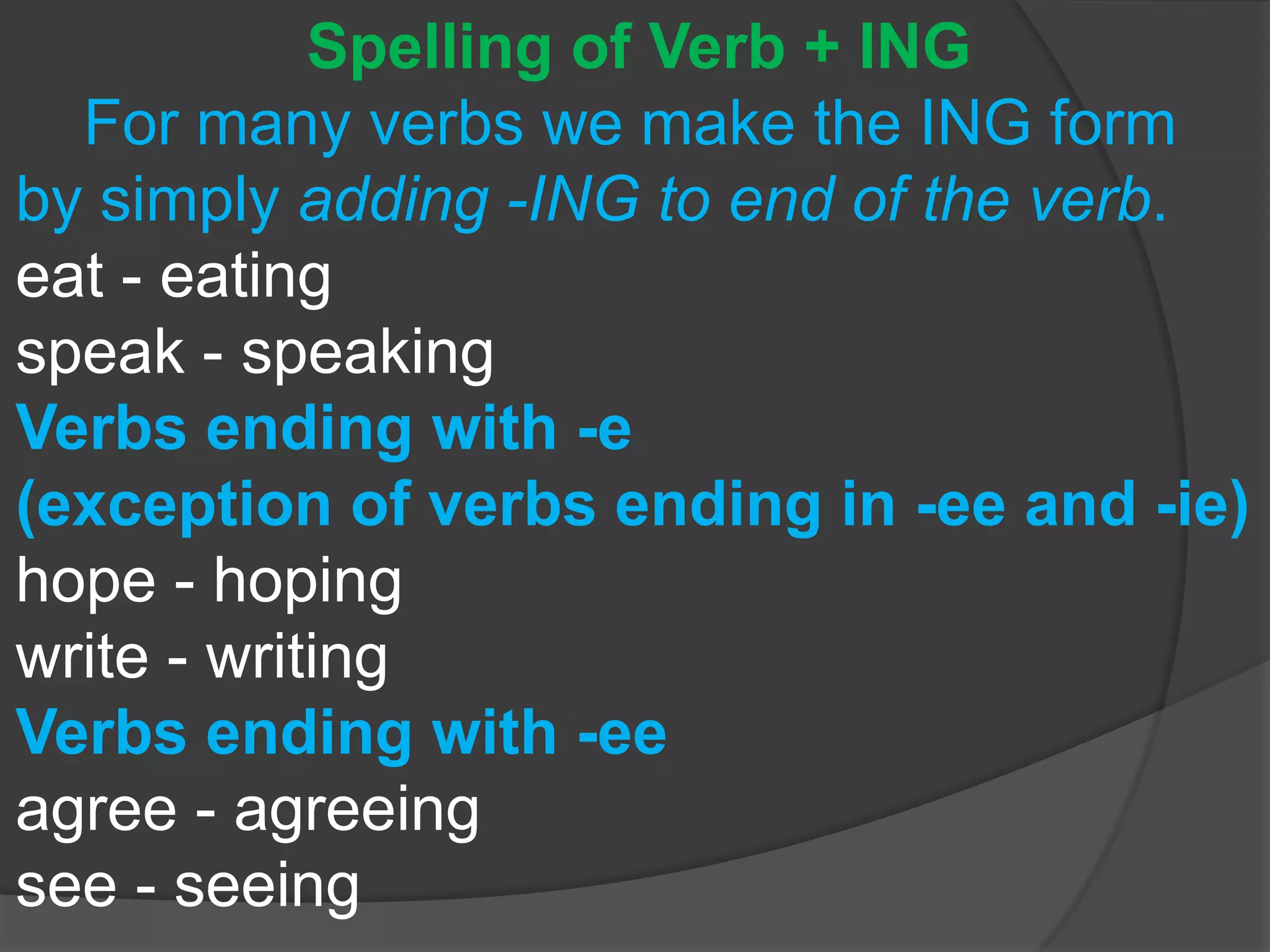 Spelling of Verb + ING
For many verbs we make the ING form
by simply adding -ING to end of the verb.
eat - eating
speak - speaking
Verbs ending with -e
(exception of verbs ending in -ee and -ie)
hope - hoping
write - writing
Verbs ending with -ee
agree - agreeing
see - seeing
 