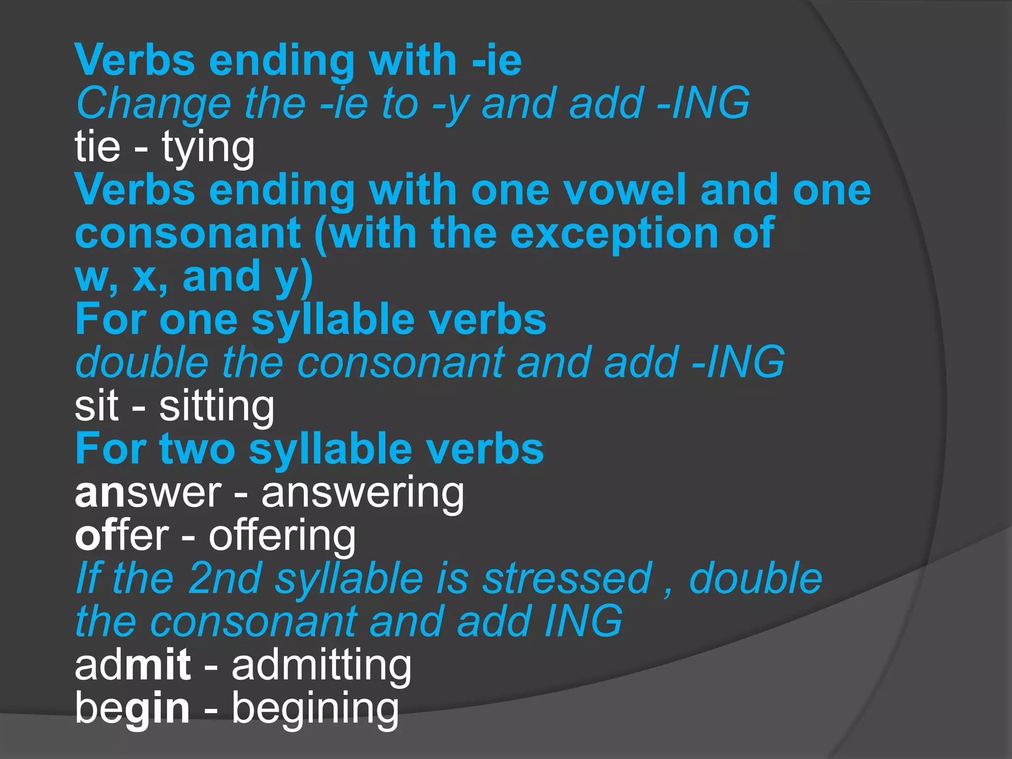 Verbs ending with -ie
Change the -ie to -y and add -ING
tie - tying
Verbs ending with one vowel and one
consonant (with the exception of
w, x, and y)
For one syllable verbs
double the consonant and add -ING
sit - sitting
For two syllable verbs
answer - answering
offer - offering
If the 2nd syllable is stressed , double
the consonant and add ING
admit - admitting
begin - begining
 