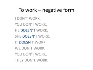 To work – negative form
I DON’T WORK.
YOU DON’T WORK.
HE DOESN’T WORK.
SHE DOESN’T WORK.
IT DOESN’T WORK.
WE DON’T WORK.
YOU DON’T WORK.
THEY DON’T WORK.
 