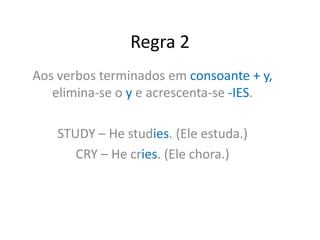 Regra 2
Aos verbos terminados em consoante + y,
elimina-se o y e acrescenta-se -IES.
STUDY – He studies. (Ele estuda.)
CRY – He cries. (Ele chora.)
 