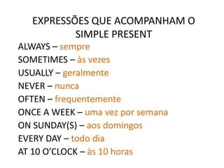 EXPRESSÕES QUE ACOMPANHAM O
SIMPLE PRESENT
ALWAYS – sempre
SOMETIMES – às vezes
USUALLY – geralmente
NEVER – nunca
OFTEN – frequentemente
ONCE A WEEK – uma vez por semana
ON SUNDAY(S) – aos domingos
EVERY DAY – todo dia
AT 10 O’CLOCK – às 10 horas
 