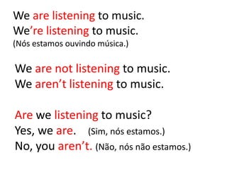 We are listening to music.
We’re listening to music.
(Nós estamos ouvindo música.)
We are not listening to music.
We aren’t listening to music.
Are we listening to music?
Yes, we are. (Sim, nós estamos.)
No, you aren’t. (Não, nós não estamos.)
 