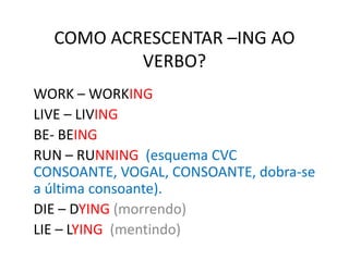 COMO ACRESCENTAR –ING AO
VERBO?
WORK – WORKING
LIVE – LIVING
BE- BEING
RUN – RUNNING (esquema CVC
CONSOANTE, VOGAL, CONSOANTE, dobra-se
a última consoante).
DIE – DYING (morrendo)
LIE – LYING (mentindo)
 