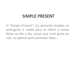 SIMPLE PRESENT
O “Simple Present”, ou, presente simples no
português, é usado para se referir a coisas
feitas no dia a dia, coisas que você gosta ou
não, ou apenas para constatar fatos…
 