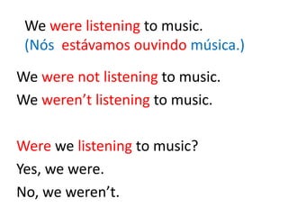 We were listening to music.
(Nós estávamos ouvindo música.)
We were not listening to music.
We weren’t listening to music.
Were we listening to music?
Yes, we were.
No, we weren’t.
 