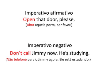 Imperativo afirmativo
Open that door, please.
(Abra aquela porta, por favor.)
Imperativo negativo
Don’t call Jimmy now. He’s studying.
(Não telefone para o Jimmy agora. Ele está estudando.)
 