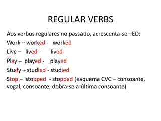 REGULAR VERBS
Aos verbos regulares no passado, acrescenta-se –ED:
Work – worked - worked
Live – lived - lived
Play – played - played
Study – studied - studied
Stop – stopped - stopped (esquema CVC – consoante,
vogal, consoante, dobra-se a última consoante)
 
