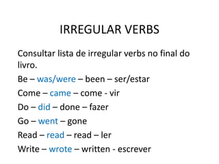 IRREGULAR VERBS
Consultar lista de irregular verbs no final do
livro.
Be – was/were – been – ser/estar
Come – came – come - vir
Do – did – done – fazer
Go – went – gone
Read – read – read – ler
Write – wrote – written - escrever
 