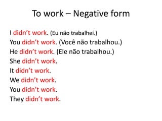 To work – Negative form
I didn’t work. (Eu não trabalhei.)
You didn’t work. (Você não trabalhou.)
He didn’t work. (Ele não trabalhou.)
She didn’t work.
It didn’t work.
We didn’t work.
You didn’t work.
They didn’t work.
 