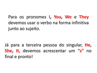 Para os pronomes I, You, We e They
devemos usar o verbo na forma infinitiva
junto ao sujeito.
Já para a terceira pessoa do singular, He,
She, It, devemos acrescentar um “s” no
final e pronto!
 