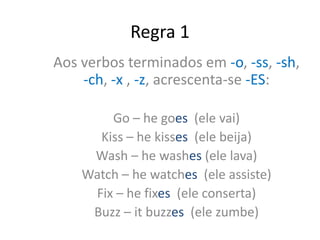Regra 1
Aos verbos terminados em -o, -ss, -sh,
-ch, -x , -z, acrescenta-se -ES:
Go – he goes (ele vai)
Kiss – he kisses (ele beija)
Wash – he washes (ele lava)
Watch – he watches (ele assiste)
Fix – he fixes (ele conserta)
Buzz – it buzzes (ele zumbe)
 