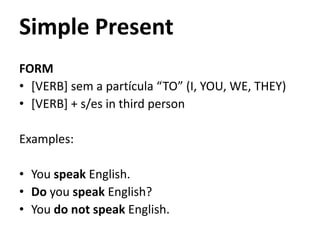 Simple Present
FORM
• [VERB] sem a partícula “TO” (I, YOU, WE, THEY)
• [VERB] + s/es in third person

Examples:

• You speak English.
• Do you speak English?
• You do not speak English.
 