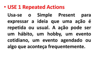 • USE 1 Repeated Actions
 Usa-se o Simple Present para
 expressar a ideia que uma ação é
 repetida ou usual. A ação pode ser
 um hábito, um hobby, um evento
 cotidiano, um evento agendado ou
 algo que aconteça frequentemente.
 