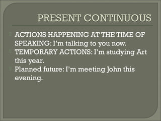    ACTIONS HAPPENING AT THE TIME OF
    SPEAKING: I’m talking to you now.
   TEMPORARY ACTIONS: I’m studying Art
    this year.
   Planned future: I’m meeting John this
    evening.
 