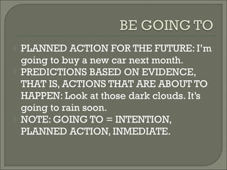    PLANNED ACTION FOR THE FUTURE: I’m
    going to buy a new car next month.
   PREDICTIONS BASED ON EVIDENCE,
    THAT IS, ACTIONS THAT ARE ABOUT TO
    HAPPEN: Look at those dark clouds. It’s
    going to rain soon.
   NOTE: GOING TO = INTENTION,
    PLANNED ACTION, INMEDIATE.
 