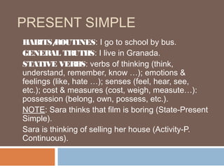 PRESENT SIMPLE
HABITS/   ROUTINES: I go to school by bus.
GENERAL TRUTHS: I live in Granada.
STATIVE VERBS: verbs of thinking (think,
understand, remember, know …); emotions &
feelings (like, hate …); senses (feel, hear, see,
etc.); cost & measures (cost, weigh, measute…):
possession (belong, own, possess, etc.).
NOTE: Sara thinks that film is boring (State-Present
Simple).
Sara is thinking of selling her house (Activity-P.
Continuous).
 