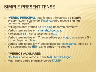 SIMPLE PRESENT TENSE*VERBO PRINCIPAL- nas formas afirmativas do simple presente,comsujeito de 3ªp.sing,verbo recebe s,es,ies conforme regras******Regras para verbos de 3ªp.sing na forma afirmativa:Verbos terminados em s,ss,sh,ch,o, x, z;acrescenta es- ex: to kiss= hekissESVerbos terminados em Y: antecedidos por vogal, acrescenta S - ex: to play= he  playsVerbos terminados em Y antecedidos por consoante, retira-se  o Y e acrescenta-seIES- ex: to study= hestudies**VERBOS AUXILIARES Do/ Does como verbo auxiliar NÃO tem tradução;Mas  como verbo principal=verbo FAZER