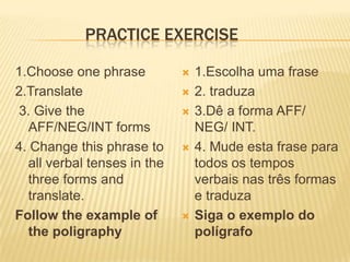 Practiceexercise1.Chooseonephrase2.Translate 3. Givethe AFF/NEG/INT forms4. Changethisphrase to all verbal tenses in thethreeformsandtranslate.Followtheexampleofthepoligraphy1.Escolha uma frase2. traduza3.Dê a forma AFF/ NEG/ INT.4. Mude esta frase para todos os tempos verbais nas três formas e traduzaSiga o exemplo do polígrafo 