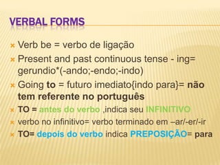 Verbal formsVerbbe = verbo de ligaçãoPresentandpastcontinuous tense - ing= gerundio*(-ando;-endo;-indo)Goingto = futuro imediato{indo para}= não tem referente no portuguêsTO = antes do verbo,indica seu INFINITIVOverbo no infinitivo= verbo terminado em –ar/-er/-irTO= depois do verboindica PREPOSIÇÃO= para