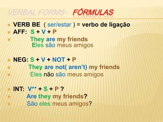 VERBAL forms-   fórmulasVERB BE  ( ser/estar ) = verbo de ligação AFF:  S + V + PTheyaremy friends                         Elessãomeus amigos	NEG: S + V + NOT + P They arenot( aren’t) my friends Elesnãosãomeus amigosINT: V** + S + P ?  Aretheymy friends?Sãoelesmeus amigos?