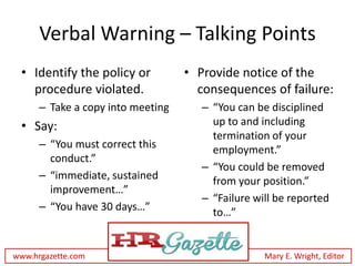 Verbal Warning – Talking Points
 • Identify the policy or          • Provide notice of the
   procedure violated.               consequences of failure:
      – Take a copy into meeting      – “You can be disciplined
 • Say:                                 up to and including
                                        termination of your
      – “You must correct this          employment.”
        conduct.”
                                      – “You could be removed
      – “immediate, sustained           from your position.”
        improvement…”
                                      – “Failure will be reported
      – “You have 30 days…”             to…”


www.hrgazette.com                                  Mary E. Wright, Editor
 