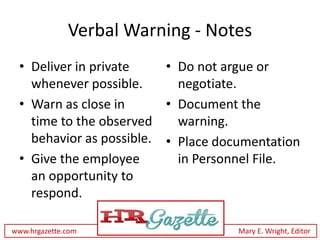 Verbal Warning - Notes
 • Deliver in private    • Do not argue or
   whenever possible.      negotiate.
 • Warn as close in      • Document the
   time to the observed    warning.
   behavior as possible. • Place documentation
 • Give the employee       in Personnel File.
   an opportunity to
   respond.

www.hrgazette.com                   Mary E. Wright, Editor
 
