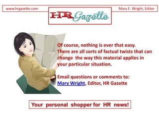 www.hrgazette.com                                  Mary E. Wright, Editor




                      Of course, nothing is ever that easy.
                      There are all sorts of factual twists that can
                      change the way this material applies in
                      your particular situation.

                      Email questions or comments to:
                      Mary Wright, Editor, HR Gazette



             Your personal shopper for HR news!
 