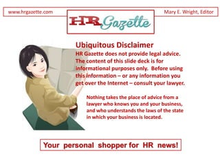 www.hrgazette.com                                        Mary E. Wright, Editor




                     Ubiquitous Disclaimer
                     HR Gazette does not provide legal advice.
                     The content of this slide deck is for
                     informational purposes only. Before using
                     this information – or any information you
                     get over the Internet – consult your lawyer.

                         Nothing takes the place of advice from a
                         lawyer who knows you and your business,
                         and who understands the laws of the state
                         in which your business is located.




             Your personal shopper for HR news!
 