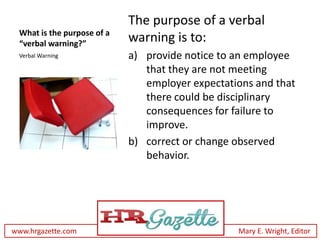 The purpose of a verbal
 What is the purpose of a
 “verbal warning?”
                            warning is to:
 Verbal Warning             a) provide notice to an employee
                               that they are not meeting
                               employer expectations and that
                               there could be disciplinary
                               consequences for failure to
                               improve.
                            b) correct or change observed
                               behavior.




www.hrgazette.com                                Mary E. Wright, Editor
 