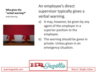 An employee’s direct
 Who gives the
 “verbal warning?”
                     supervisor typically gives a
 Verbal Warning      verbal warning.
                     a) It may, however, be given by any
                        agent of the employer in a
                        superior position to the
                        employee.
                     b) The warning should be given in
                        private. Unless given in an
                        emergency situation.




www.hrgazette.com                          Mary E. Wright, Editor
 