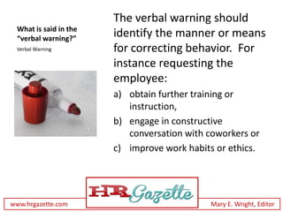 The verbal warning should
 What is said in the
 “verbal warning?”
                       identify the manner or means
 Verbal Warning        for correcting behavior. For
                       instance requesting the
                       employee:
                       a) obtain further training or
                          instruction,
                       b) engage in constructive
                          conversation with coworkers or
                       c) improve work habits or ethics.




www.hrgazette.com                            Mary E. Wright, Editor
 