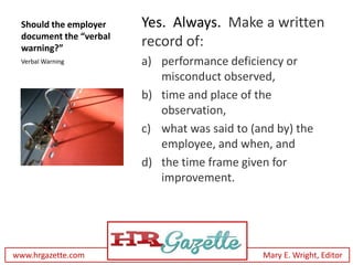 Should the employer    Yes. Always. Make a written
 document the “verbal
 warning?”
                        record of:
 Verbal Warning         a) performance deficiency or
                           misconduct observed,
                        b) time and place of the
                           observation,
                        c) what was said to (and by) the
                           employee, and when, and
                        d) the time frame given for
                           improvement.




www.hrgazette.com                             Mary E. Wright, Editor
 