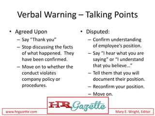 Verbal Warning – Talking Points
 • Agreed Upon                      • Disputed:
      – Say “Thank you”               – Confirm understanding
      – Stop discussing the facts       of employee’s position.
        of what happened. They        – Say “I hear what you are
        have been confirmed.            saying” or “I understand
      – Move on to whether the          that you believe…”
        conduct violates              – Tell them that you will
        company policy or               document their position.
        procedures.                   – Reconfirm your position.
                                      – Move on.


www.hrgazette.com                                 Mary E. Wright, Editor
 