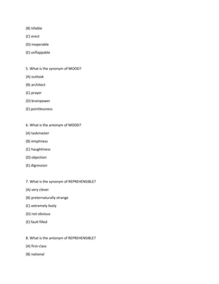 (B) tillable
(C) erect
(D) inoperable
(E) unflappable
5. What is the synonym of MOOD?
(A) outlook
(B) architect
(C) prayer
(D) brainpower
(E) pointlessness
6. What is the antonym of MOOD?
(A) taskmaster
(B) emptiness
(C) haughtiness
(D) objection
(E) digression
7. What is the synonym of REPREHENSIBLE?
(A) very clever
(B) preternaturally strange
(C) extremely lively
(D) not obvious
(E) fault filled
8. What is the antonym of REPREHENSIBLE?
(A) first-class
(B) national
 
