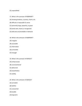 (E) unparalleled
17. What is the synonym of RAMPANT?
(A) showing kindness, courtesy, charm, etc.
(B) difficult or impossible to sense
(C) extremely large, powerful, or great
(D) easily seen, heard, or recognized
(E) wild and uncontrollable in behavior
18. What is the antonym of RAMPANT?
(A) irregular
(B) accessible
(C) informative
(D) controlled
(E) conjugal
19. What is the synonym of ODIOUS?
(A) embarrassed
(B) unconventional
(C) abhorrent
(D) nevertheless
(E) validity
20. What is the antonym of ODIOUS?
(A) sorrowful
(B) faithful
(C) unessential
(D) lovable
(E) long-term
 
