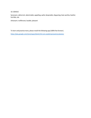 10. ODIOUS
Synonyms: abhorrent; abominable; appalling; awful; despicable; disgusting; hate-worthy; hateful;
horrible; vile
Antonyms: inoffensive; lovable; pleasant
To learn and practice more, please install the following app (100% free forever).
https://play.google.com/store/apps/details?id=com.oxybell.greexamvocabulary
 