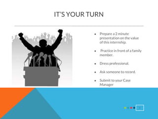 5
IT’S YOUR TURN
● Prepare a 2 minute
presentation on the value
of this internship.
● Practice in front of a family
member.
● Dress professional.
● Ask someone to record.
● Submit to your Case
Manager
 