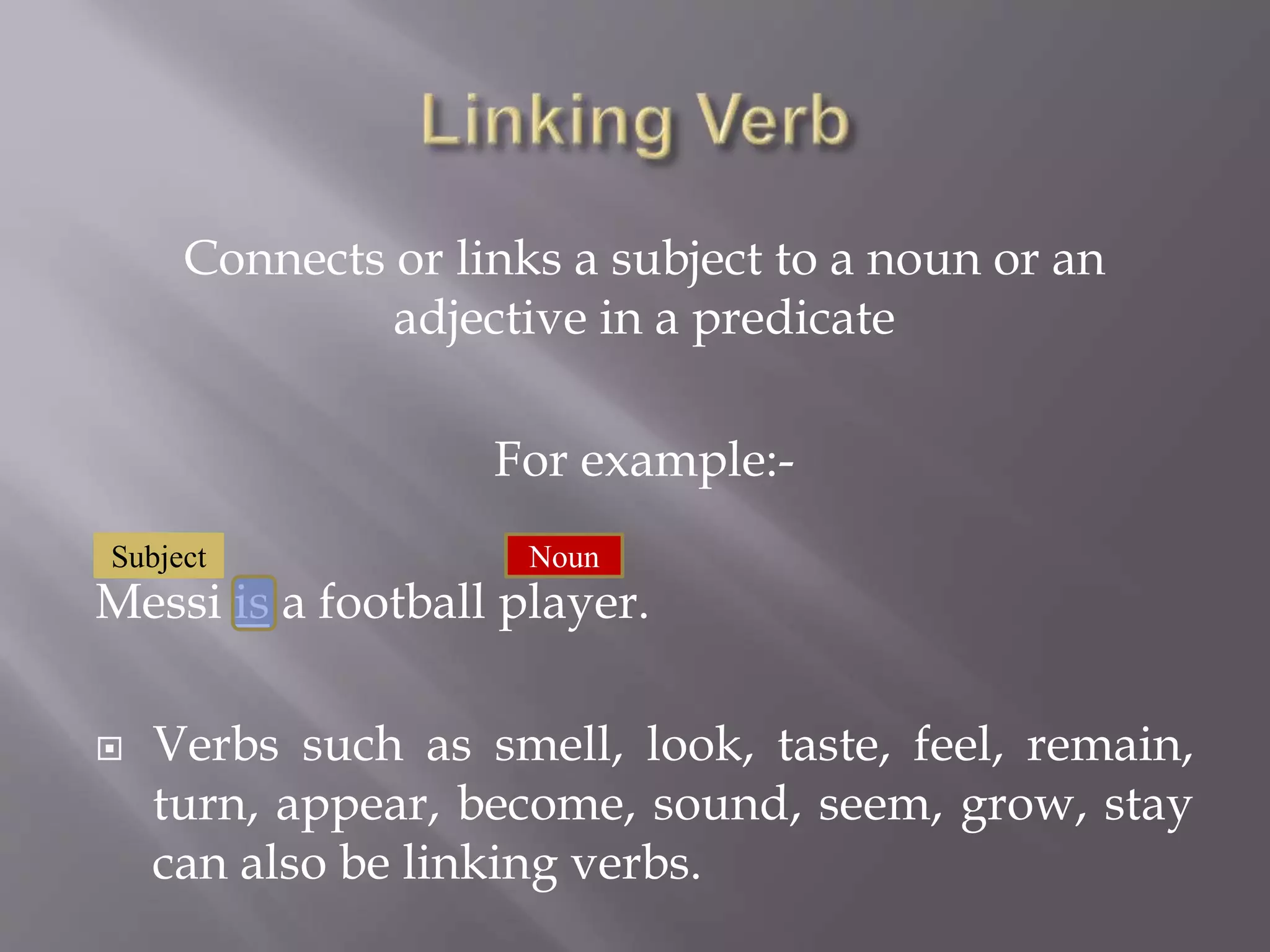 Connects or links a subject to a noun or an
adjective in a predicate
For example:-
Messi is a football player.
Verbs such as smell, look, taste, feel, remain,
turn, appear, become, sound, seem, grow, stay
can also be linking verbs.
Subject Noun