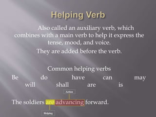 Also called an auxiliary verb, which
combines with a main verb to help it express the
tense, mood, and voice.
They are added before the verb.
Common helping verbs
Be do have can may
will shall are is
The soldiers are advancing forward.
Helping
Action
 