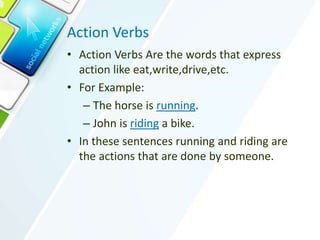 Action Verbs
• Action Verbs Are the words that express
action like eat,write,drive,etc.
• For Example:
– The horse is running.
– John is riding a bike.
• In these sentences running and riding are
the actions that are done by someone.
 