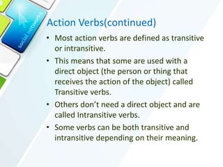 Action Verbs(continued)
• Most action verbs are defined as transitive
or intransitive.
• This means that some are used with a
direct object (the person or thing that
receives the action of the object) called
Transitive verbs.
• Others don’t need a direct object and are
called Intransitive verbs.
• Some verbs can be both transitive and
intransitive depending on their meaning.
 