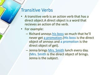 Transitive Verbs
• A transitive verb is an action verb that has a
direct object.A direct object is a word that
recieves an action of the verb.
• For example:
– Richard annoys his boss so much that he’ll
never get a promotion.(His boss is the direct
object of annoys and a promotion is the
direct object of get).
– Jenna brings Mrs. Smith lunch every day.
(Mrs. Smith is the direct object of brings.
Jenna is the subject.
 