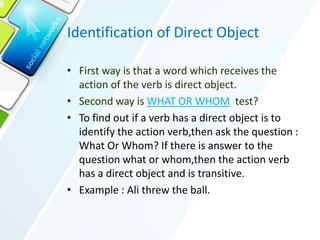 Identification of Direct Object
• First way is that a word which receives the
action of the verb is direct object.
• Second way is WHAT OR WHOM test?
• To find out if a verb has a direct object is to
identify the action verb,then ask the question :
What Or Whom? If there is answer to the
question what or whom,then the action verb
has a direct object and is transitive.
• Example : Ali threw the ball.
 