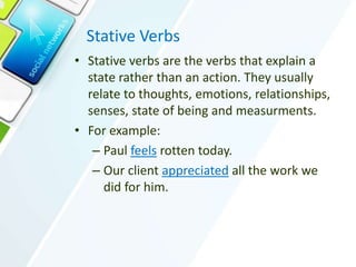Stative Verbs
• Stative verbs are the verbs that explain a
state rather than an action. They usually
relate to thoughts, emotions, relationships,
senses, state of being and measurments.
• For example:
– Paul feels rotten today.
– Our client appreciated all the work we
did for him.
 