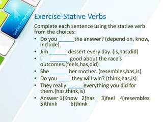 Exercise-Stative Verbs
Complete each sentence using the stative verb
from the choices:
• Do you the answer? (depend on, know,
include)
• Jim dessert every day. (is,has,did)
• I ______ good about the race’s
outcomes.(feels,has,did)
• She her mother. (resembles,has,is)
• Do you they will win? (think,has,is)
• They really everything you did for
them.(has,think,is)
• Answer 1)Know 2)has 3)feel 4)resembles
5)think 6)think
 