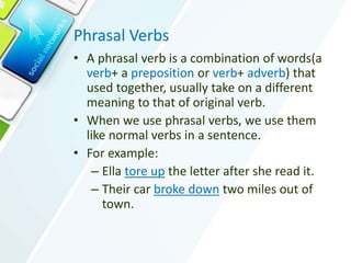 Phrasal Verbs
• A phrasal verb is a combination of words(a
verb+ a preposition or verb+ adverb) that
used together, usually take on a different
meaning to that of original verb.
• When we use phrasal verbs, we use them
like normal verbs in a sentence.
• For example:
– Ella tore up the letter after she read it.
– Their car broke down two miles out of
town.
 