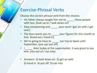 Exercise-Phrasal Verbs
Choose the correct phrasal verb from the choices.
• His father always taught him not to _____ those people
with less. (look up to / look down on)
• Stop complaining and _____ your work! (get on with / get
over)
• The boss wants you to _____ your figures for this month to
him. (hand out / hand in)
• We’re going to have to _____ our trip to Spain until
September. (put up/ put off)
• I _____ Amir today at the supermarket. It was great to see
him. (ran out of / ran into)
• Answers: 1)-look down on 2)-get on with
3)-hand in 4)-put off 5)-ran into
 