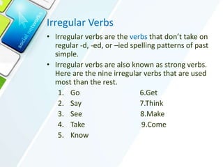 Irregular Verbs
• Irregular verbs are the verbs that don’t take on
regular -d, -ed, or –ied spelling patterns of past
simple.
• Irregular verbs are also known as strong verbs.
Here are the nine irregular verbs that are used
most than the rest.
1. Go 6.Get
2. Say 7.Think
3. See 8.Make
4. Take 9.Come
5. Know
 